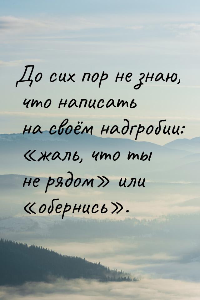 До сих пор не знаю, что написать на своём надгробии: жаль, что ты не рядом и