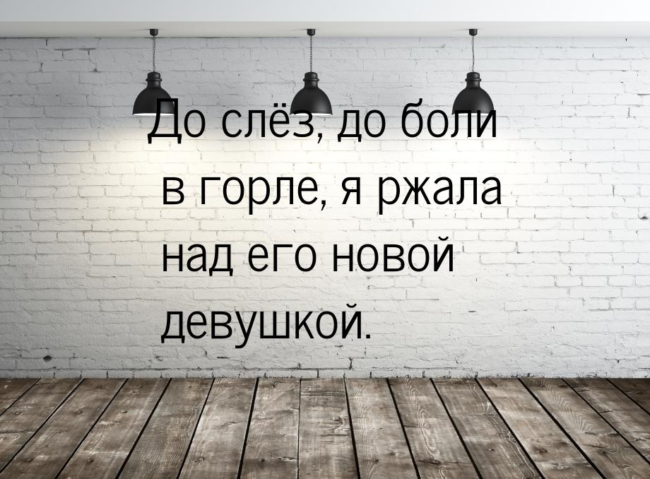 До слёз, до боли в горле, я ржала над его новой девушкой.