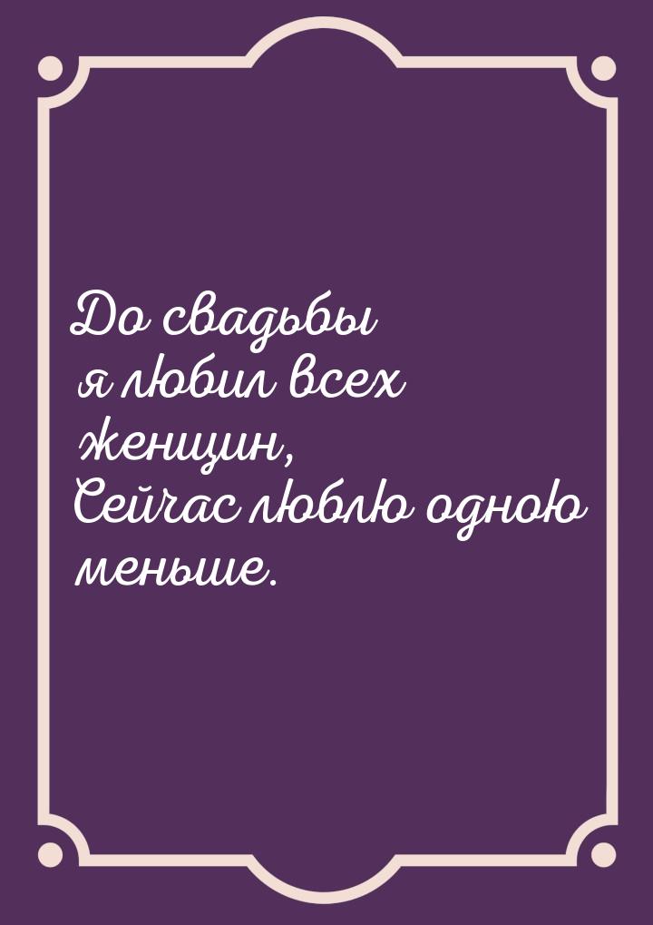 До свадьбы я любил всех женщин, Сейчас люблю одною меньше.