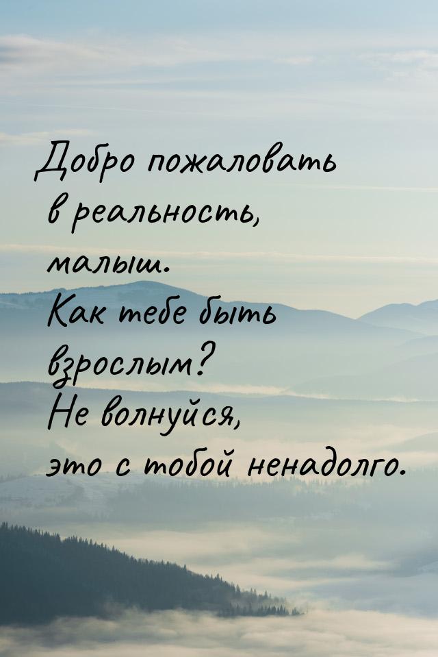 Добро пожаловать в реальность, малыш. Как тебе быть взрослым? Не волнуйся, это с тобой нен