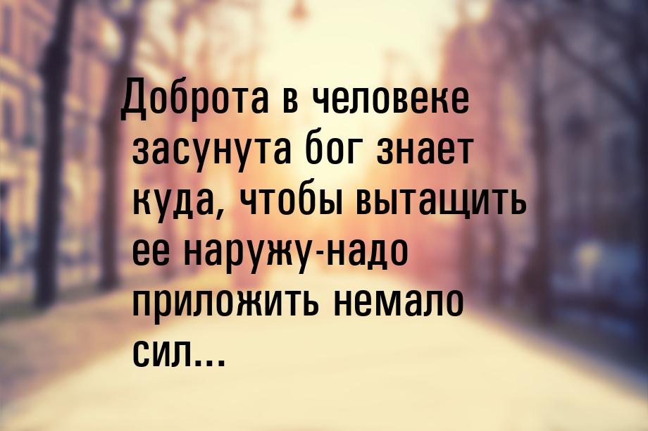 Доброта в человеке засунута бог знает куда, чтобы вытащить ее наружу-надо приложить немало