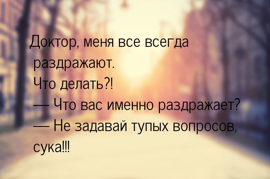 Доктор, меня все всегда раздражают. Что делать?!  Что вас именно раздражает? &mdash