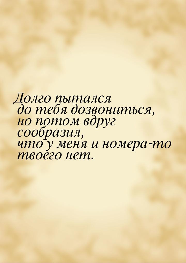 Долго пытался до тебя дозвониться, но потом вдруг сообразил, что у меня и номера-то твоего