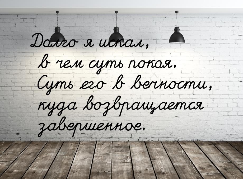 Долго я искал, в чем суть покоя. Суть его в вечности, куда возвращается завершенное.