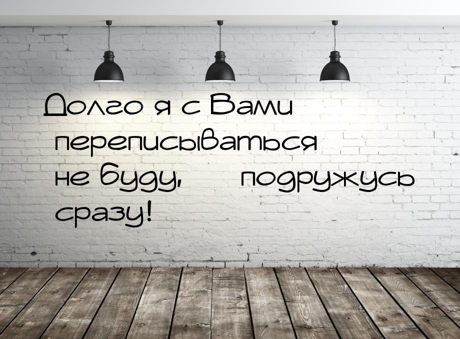 Долго я с Вами переписываться не буду,  подружусь сразу!