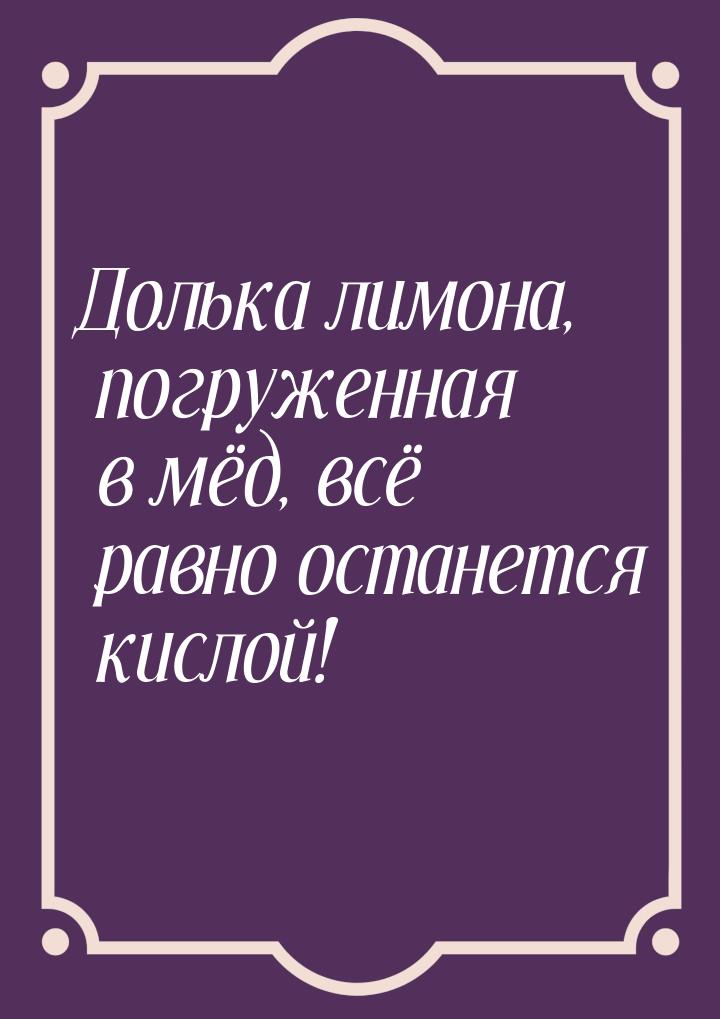 Долька лимона, погруженная в мёд, всё равно останется кислой!