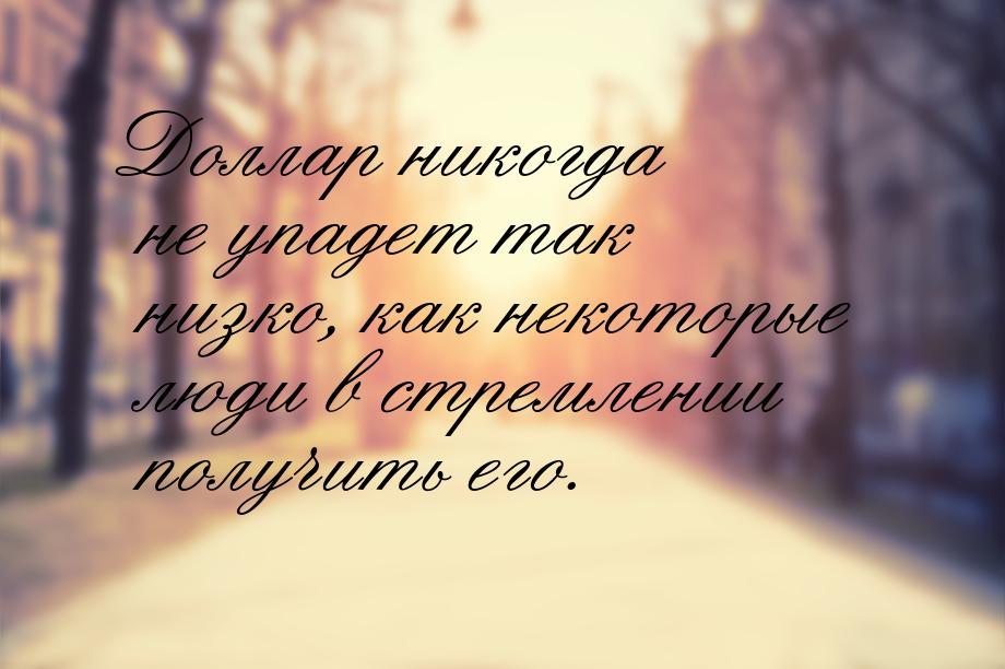 Доллар никогда не упадет так низко, как некоторые люди в стремлении получить его.