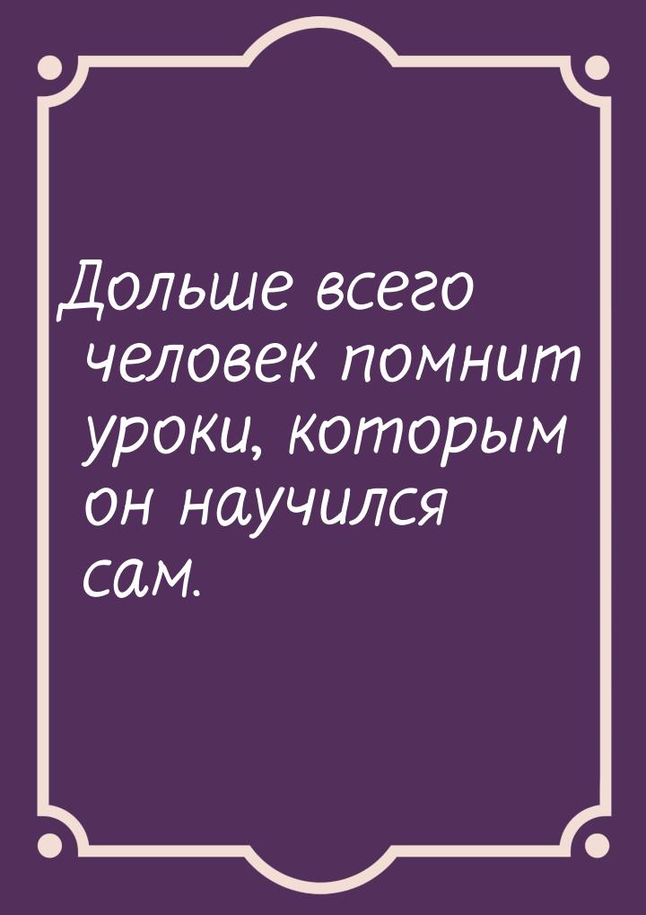 Дольше всего человек помнит уроки, которым он научился сам.