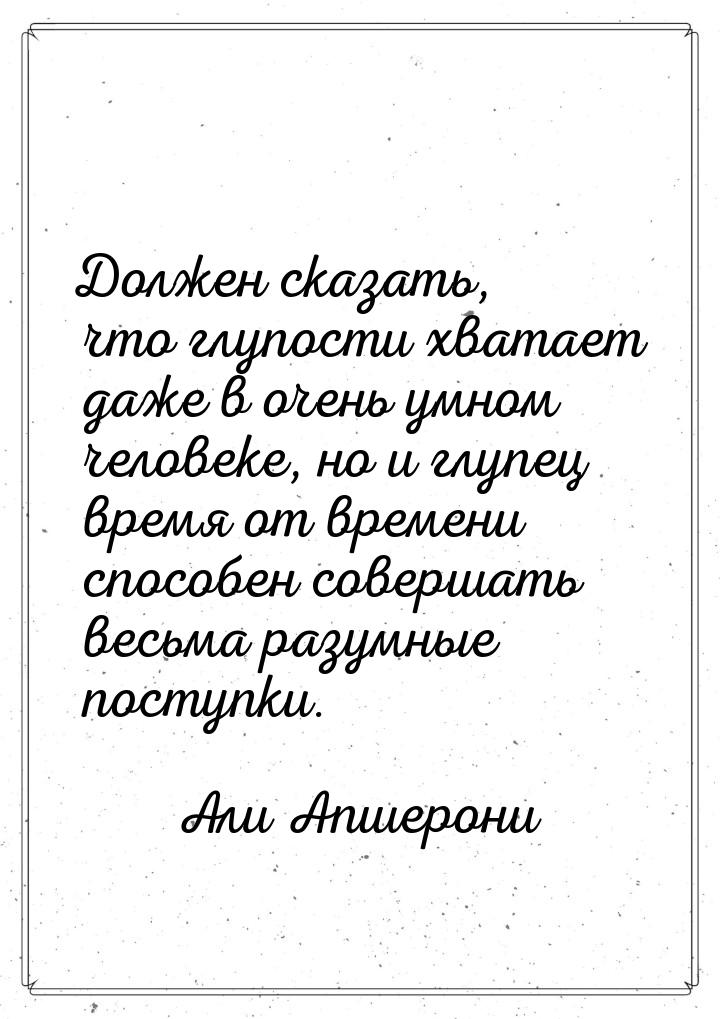 Должен сказать, что глупости хватает даже в очень умном человеке, но и глупец время от вре