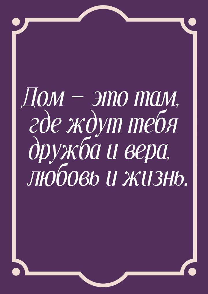 Дом  это там, где ждут тебя дружба и вера, любовь и жизнь.