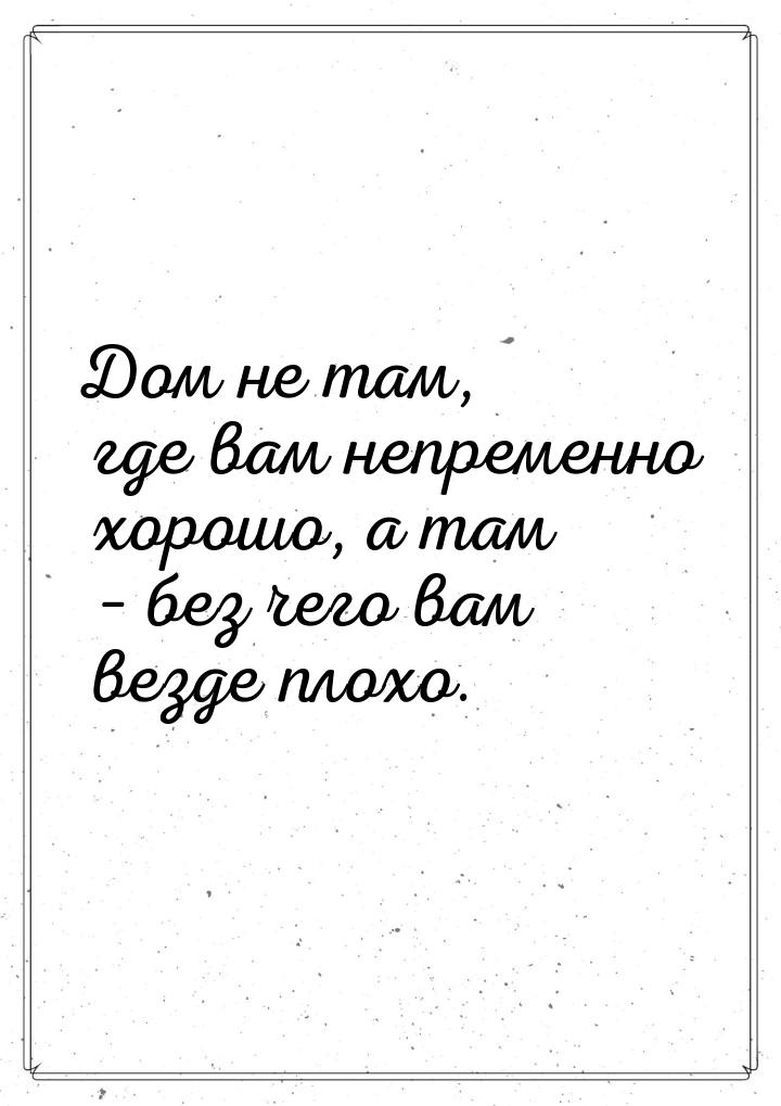 Дом не там, где вам непременно хорошо, а там – без чего вам везде плохо.