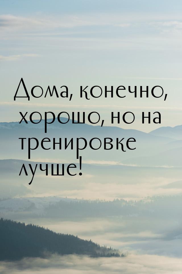 Дома, конечно, хорошо, но на тренировке лучше!