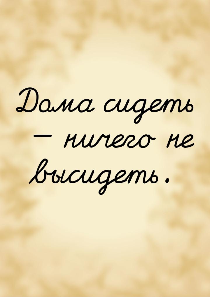 Дома сидеть  ничего не высидеть.