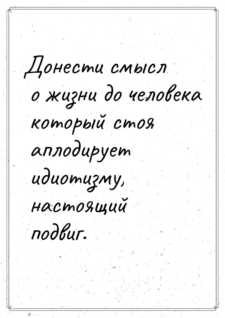 Донести смысл о жизни до человека который стоя аплодирует идиотизму, настоящий подвиг.