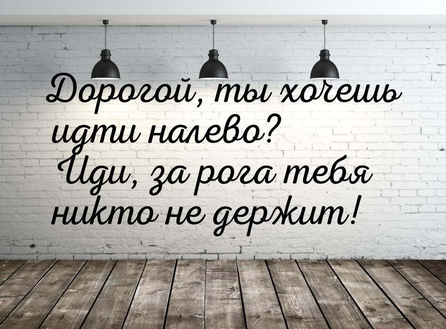 Дорогой, ты хочешь идти налево? Иди, за рога тебя никто не держит!