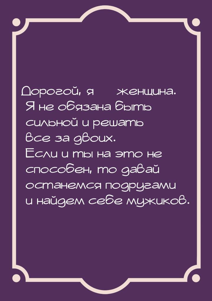 Дорогой, я  женщина. Я не обязана быть сильной и решать все за двоих. Если и ты на 