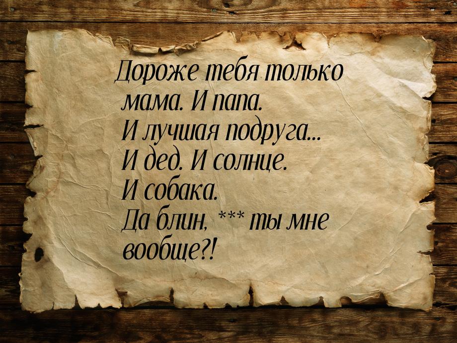 Дороже тебя только мама. И папа. И лучшая подруга... И дед. И солнце. И собака. Да блин, *