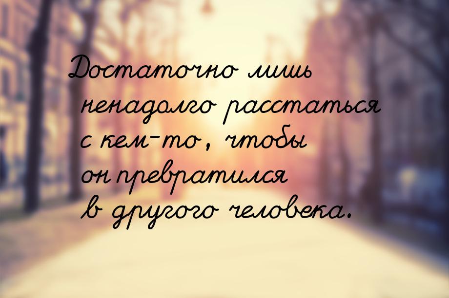 Достаточно лишь ненадолго расстаться с кем-то, чтобы он превратился в другого человека.