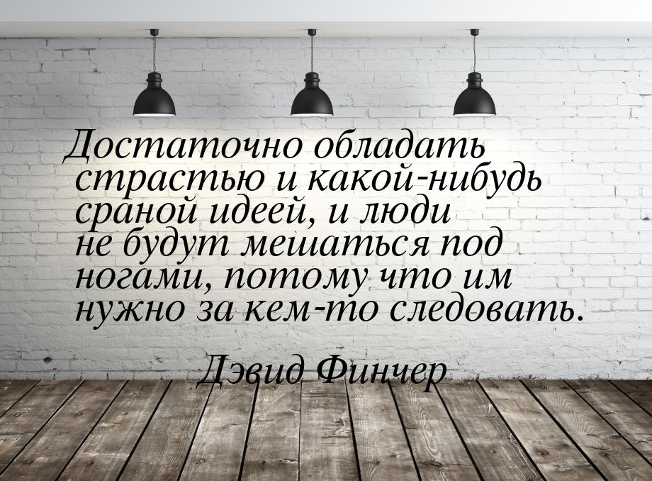 Достаточно обладать страстью и какой-нибудь сраной идеей, и люди не будут мешаться под ног