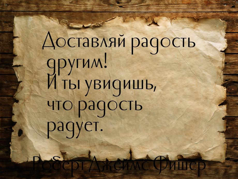 Доставляй радость другим! И ты увидишь, что радость радует.