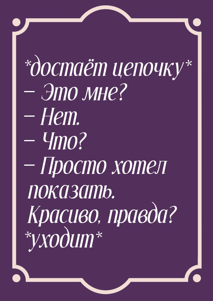 *достаёт цепочку*  Это мне?  Нет.  Что?  Просто хотел показать