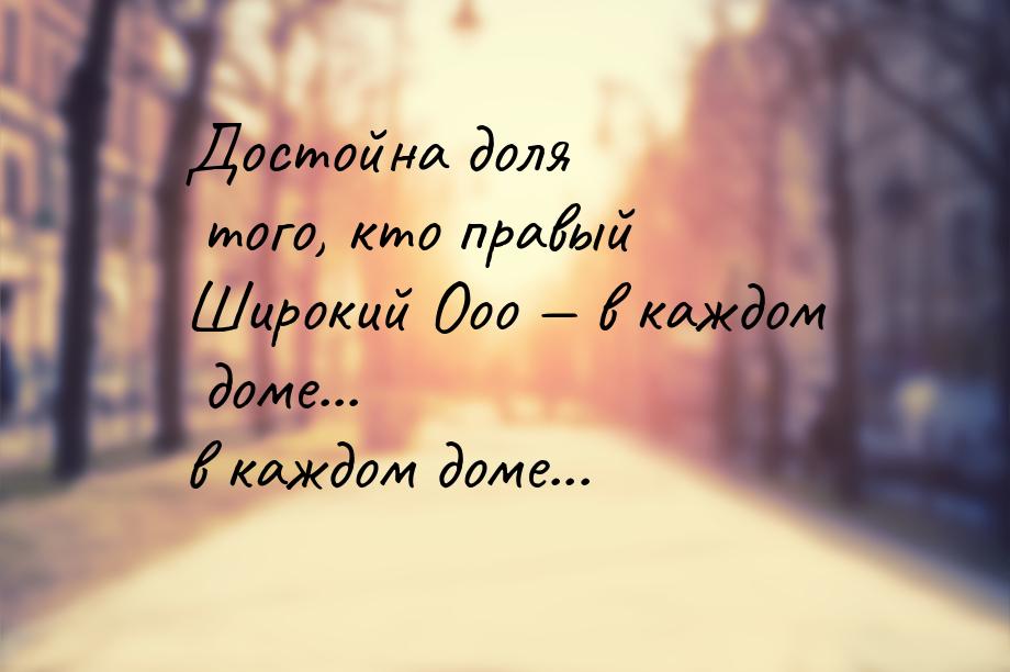 Достойна доля того, кто правый Широкий Ооо  в каждом доме... в каждом доме...