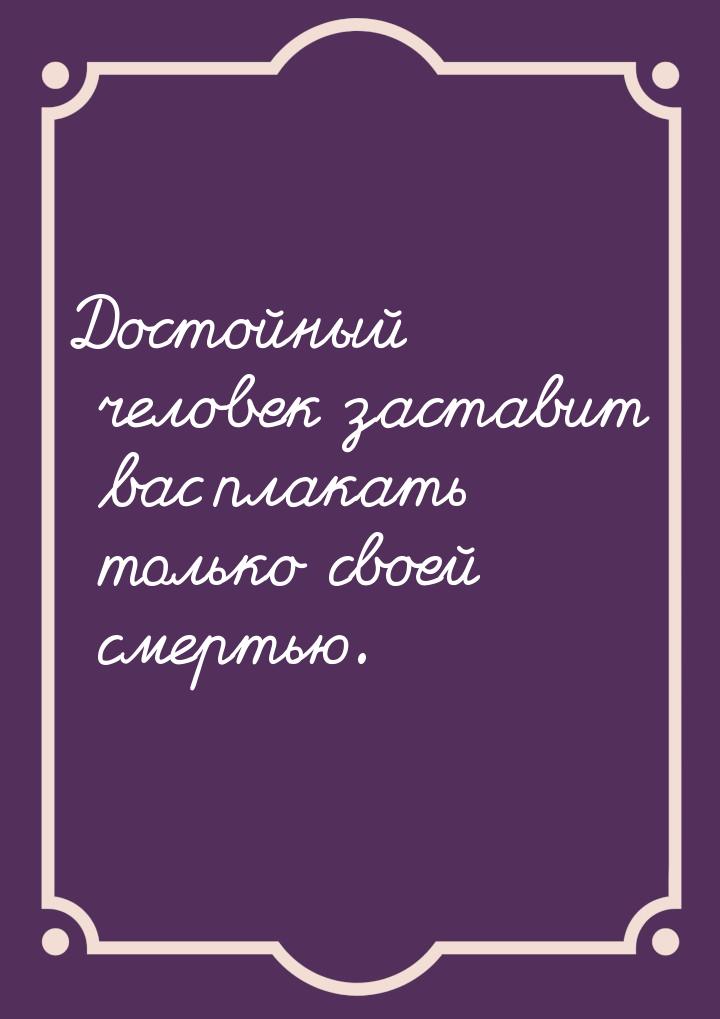 Достойный человек заставит вас плакать только своей смертью.