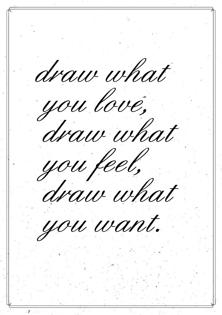 draw what you love, draw what you feel, draw what you want.