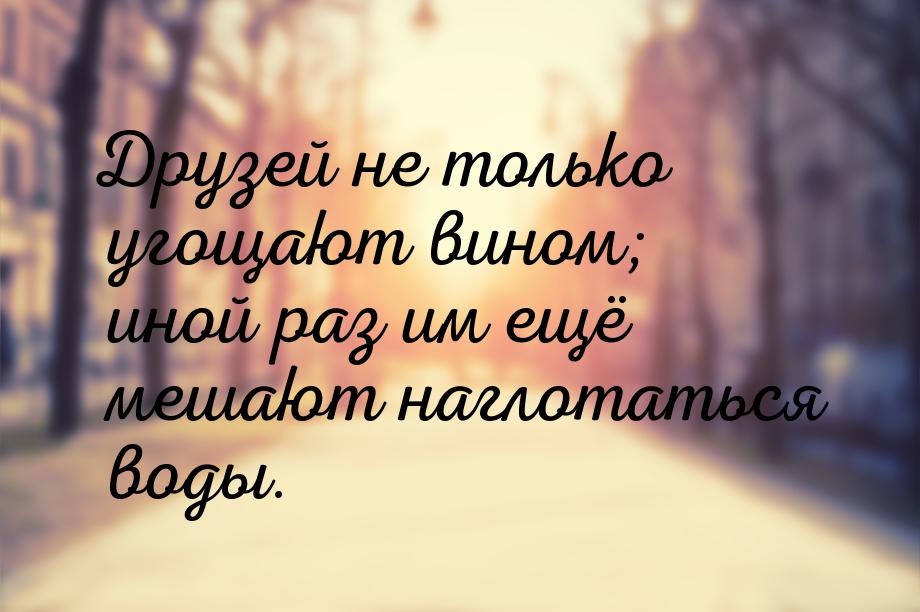 Друзей не только угощают вином; иной раз им ещё мешают наглотаться воды.