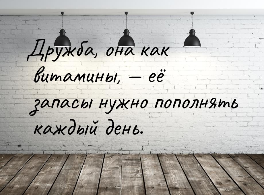 Дружба, она как витамины,  её запасы нужно пополнять каждый день.