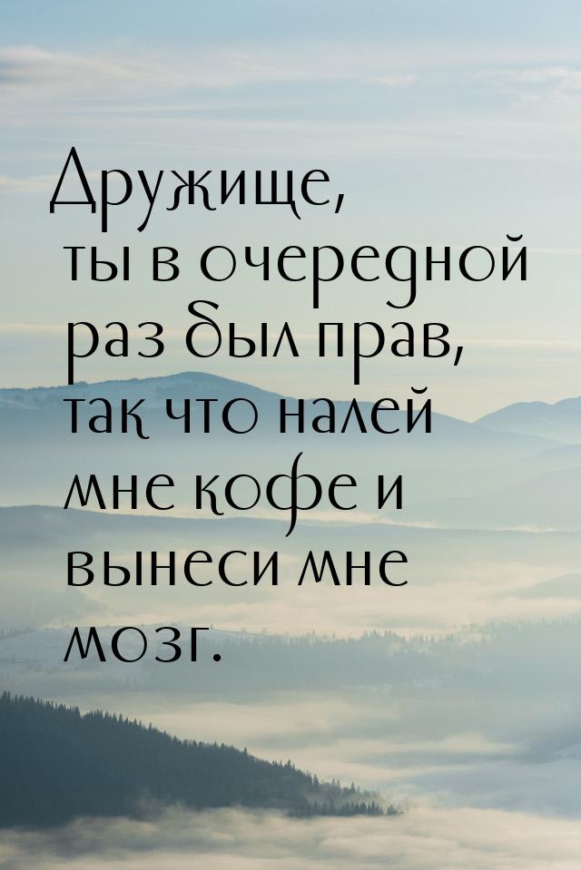 Дружище, ты в очередной раз был прав, так что налей мне кофе и вынеси мне мозг.