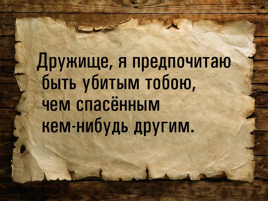 Дружище, я предпочитаю быть убитым тобою, чем спасённым кем-нибудь другим.