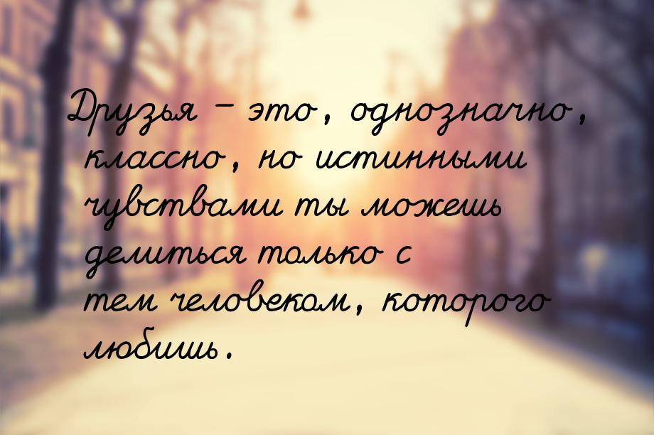 Друзья – это, однозначно, классно, но истинными чувствами ты можешь делиться только с тем 