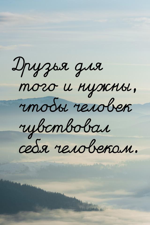 Друзья для того и нужны, чтобы человек чувствовал себя человеком.