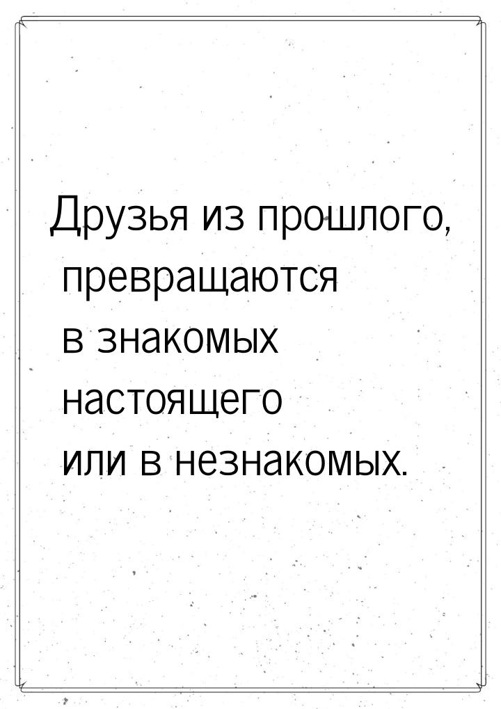 Друзья из прошлого, превращаются в знакомых настоящего или в незнакомых.