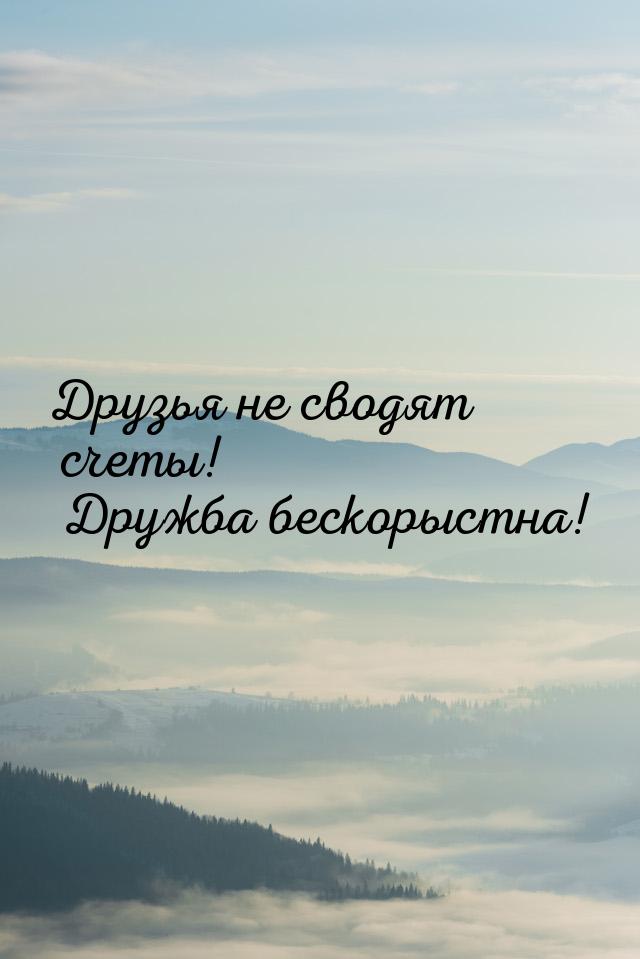 Друзья не сводят счеты! Дружба бескорыстна!