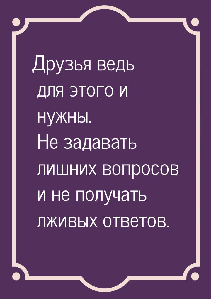 Друзья ведь для этого и нужны. Не задавать лишних вопросов и не получать лживых ответов.