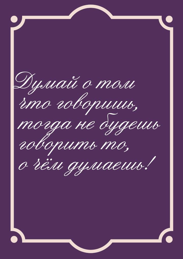 Думай о том что говоришь, тогда не будешь говорить то, о чём думаешь!