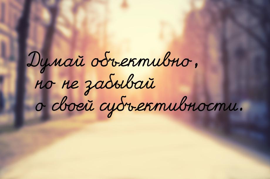 Думай объективно, но не забывай о своей субъективности.