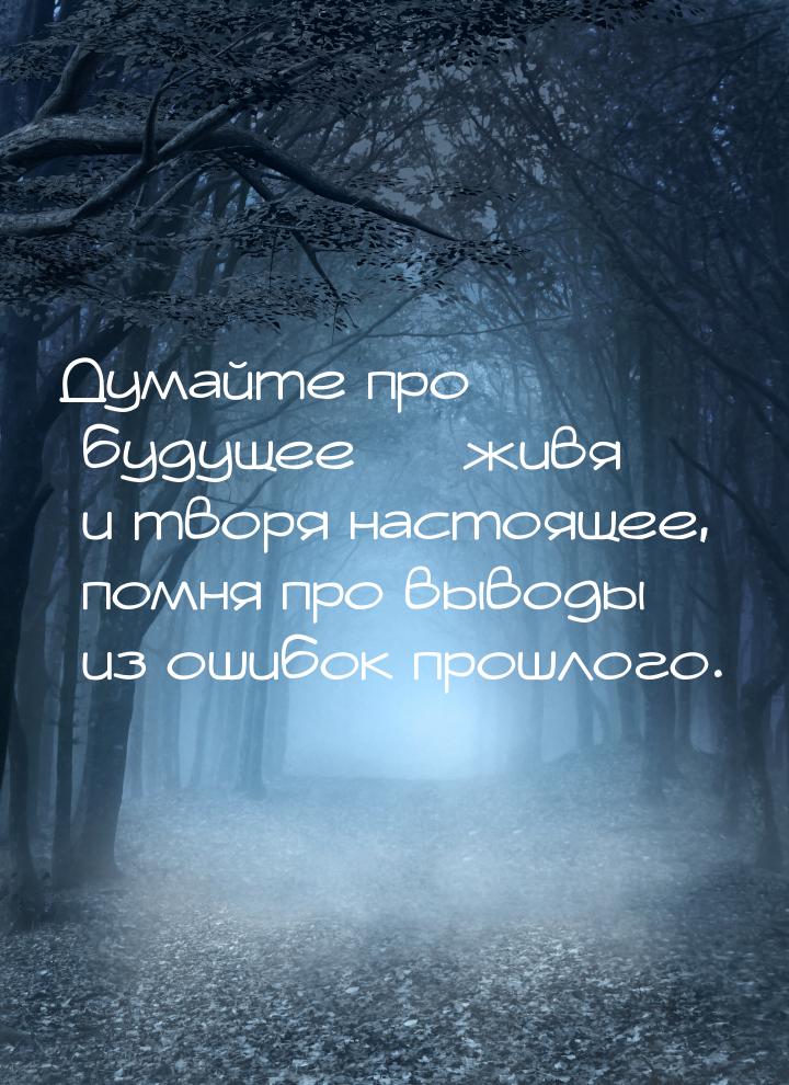 Думайте про будущее  живя и творя настоящее, помня про выводы из ошибок прошлого.