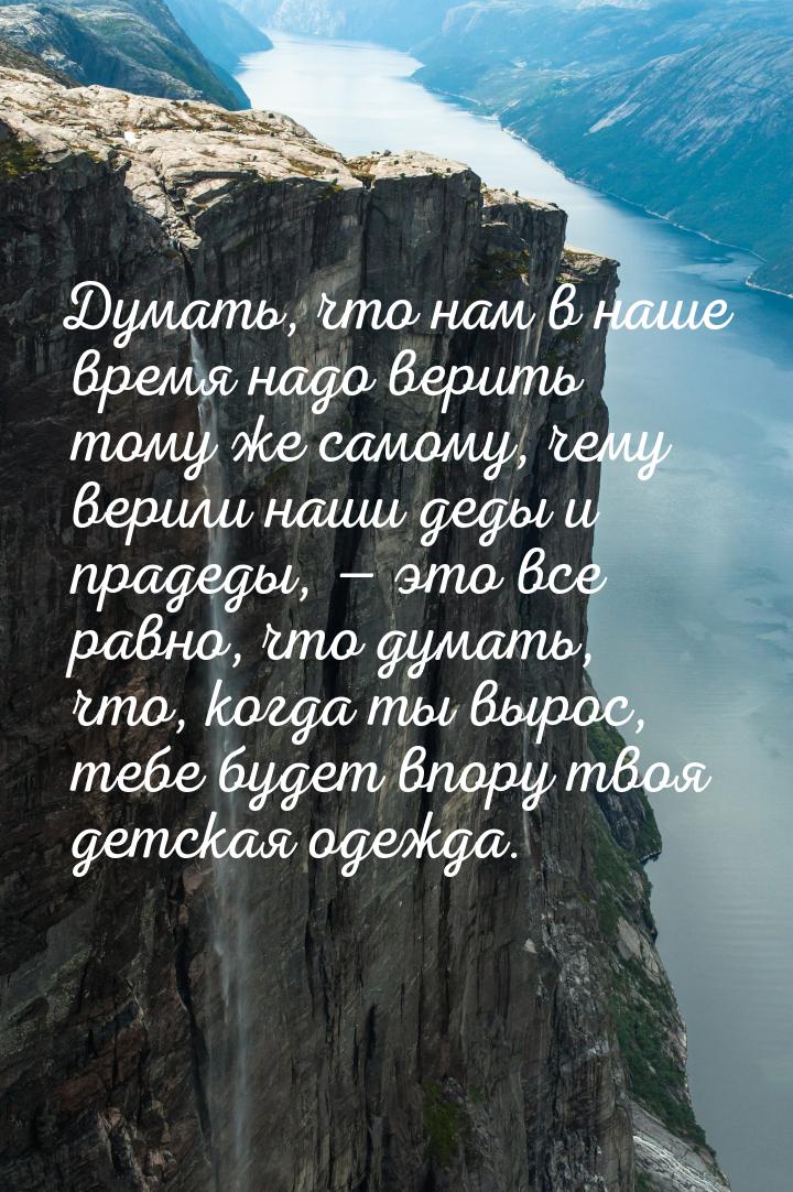 Думать, что нам в наше время надо верить тому же самому, чему верили наши деды и прадеды, 