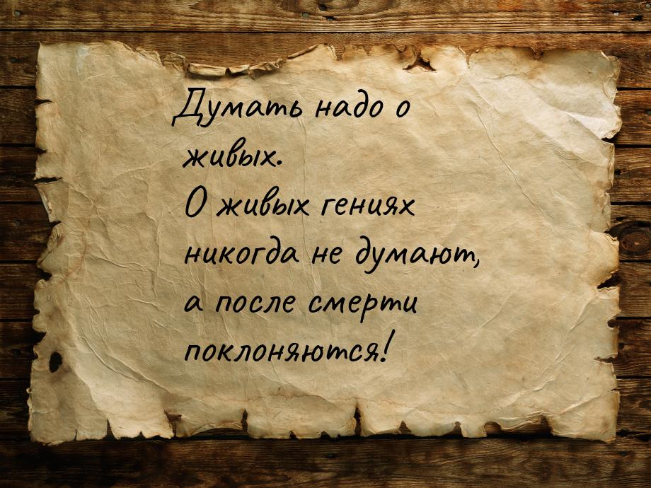 Думать надо о живых. О живых гениях никогда не думают, а после смерти поклоняются!