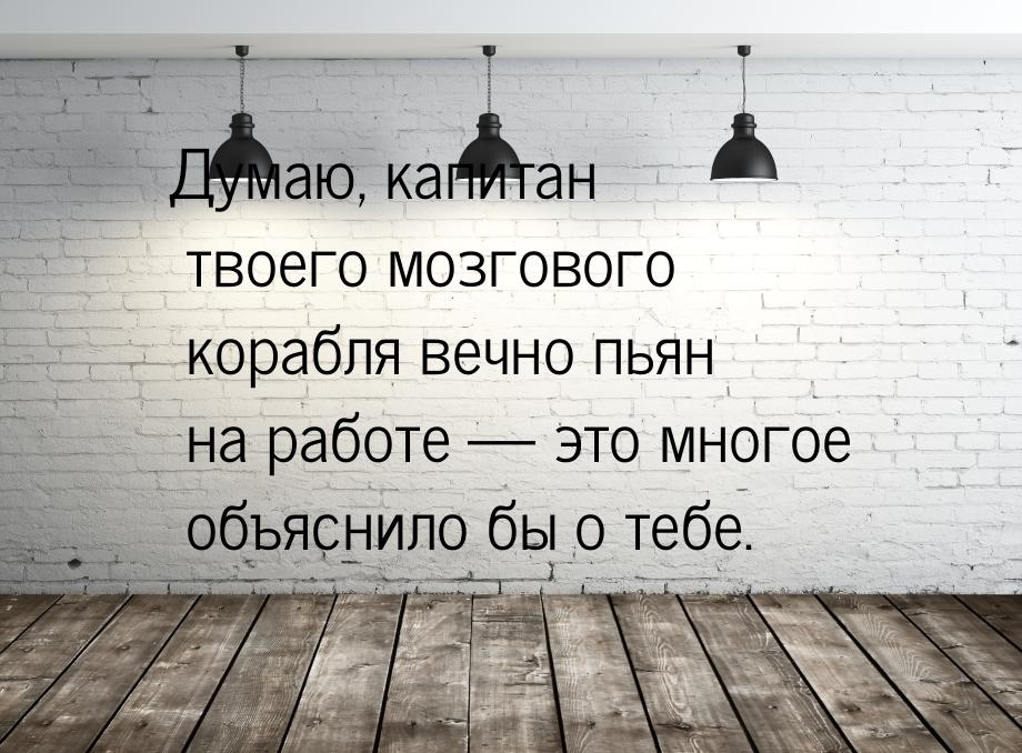 Думаю, капитан твоего мозгового корабля вечно пьян на работе  это многое объяснило 