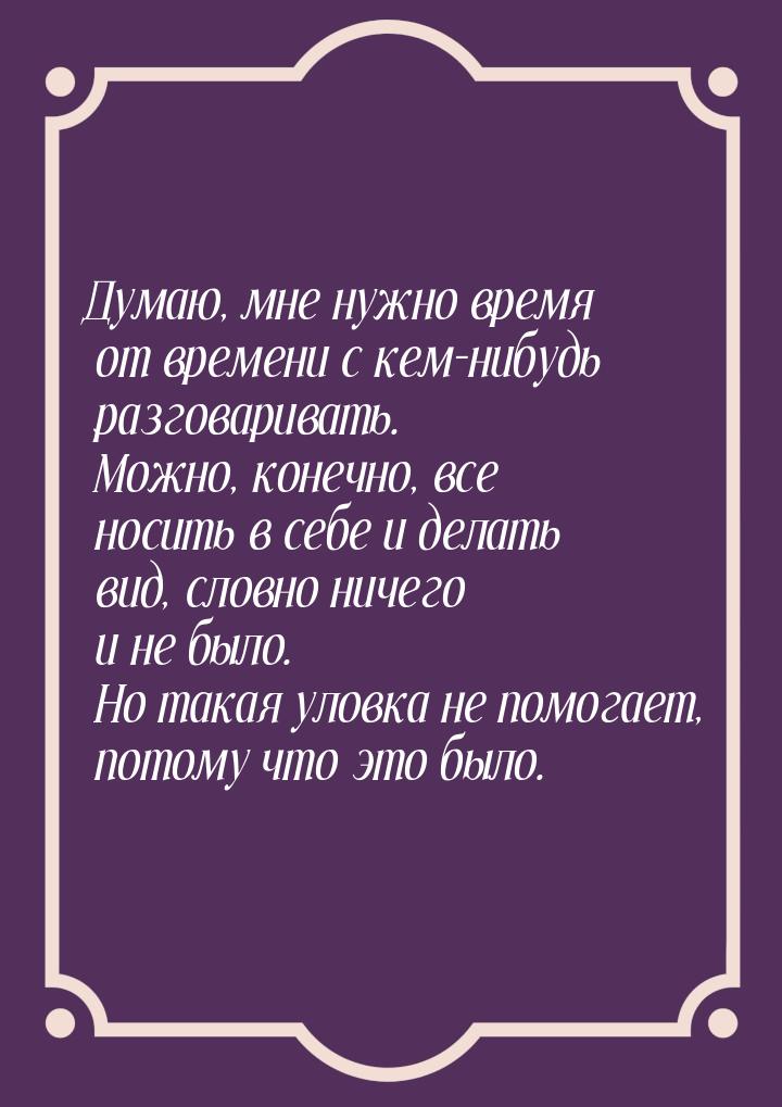 Думаю, мне нужно время от времени с кем-нибудь разговаривать. Можно, конечно, все носить в