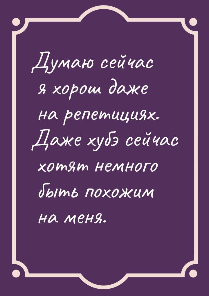 Думаю сейчас я хорош даже на репетициях. Даже хубэ сейчас хотят немного быть похожим на ме