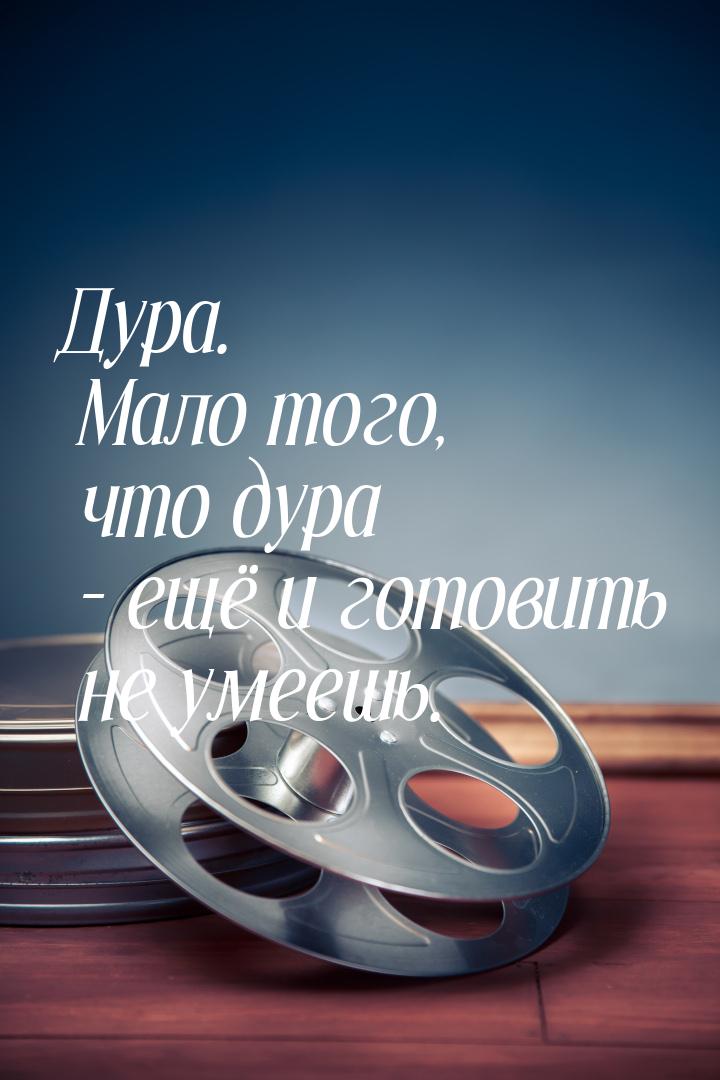 Дура. Мало того, что дура – ещё и готовить не умеешь.