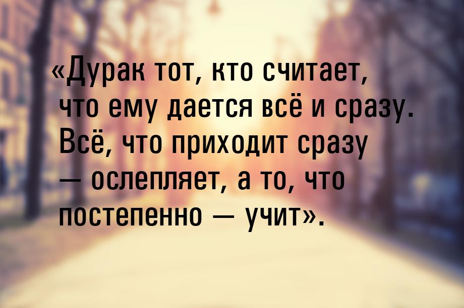 Дурак тот, кто считает, что ему дается всё и сразу. Всё, что приходит сразу 