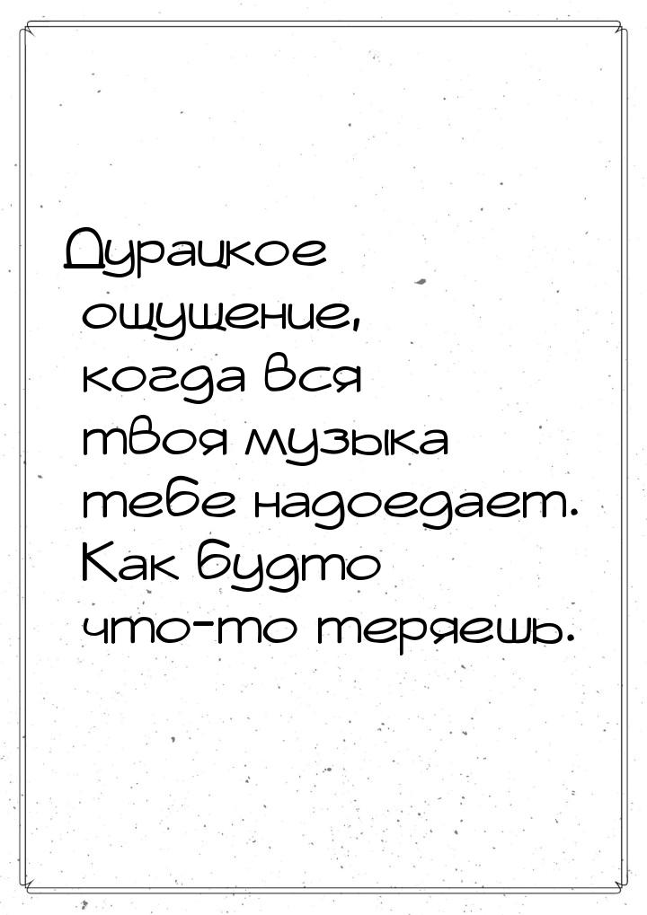 Дурацкое ощущение, когда вся твоя музыка тебе надоедает. Как будто что-то теряешь.