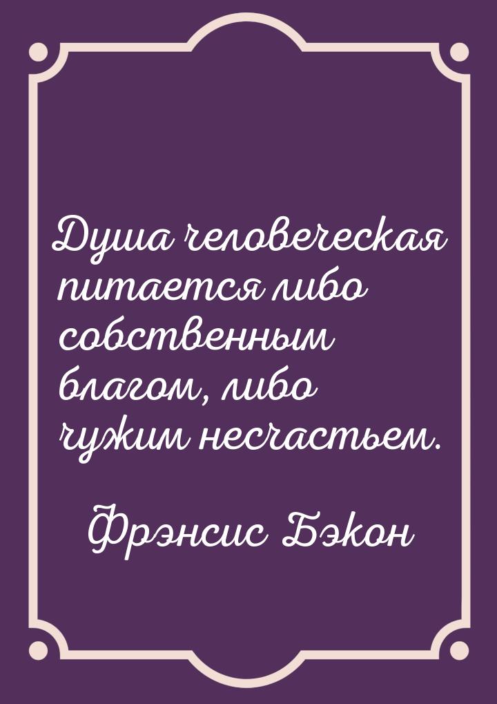 Душа человеческая питается либо собственным благом, либо чужим несчастьем.