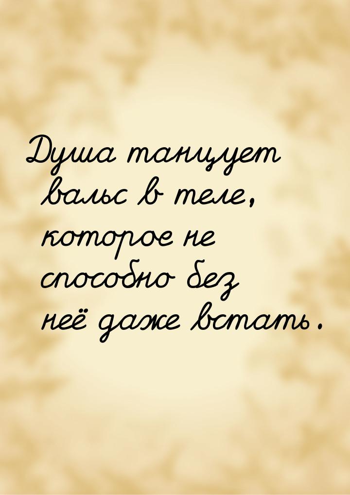 Душа танцует вальс в теле, которое не способно без неё даже встать.